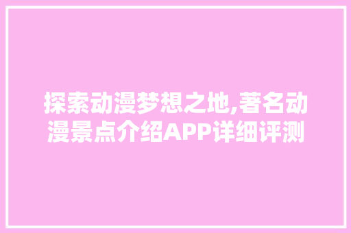 探索动漫梦想之地,著名动漫景点介绍APP详细评测