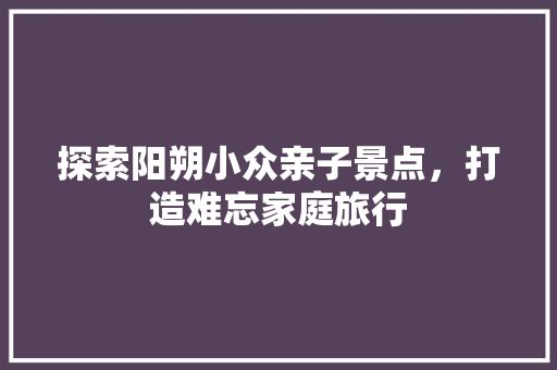 探索阳朔小众亲子景点，打造难忘家庭旅行