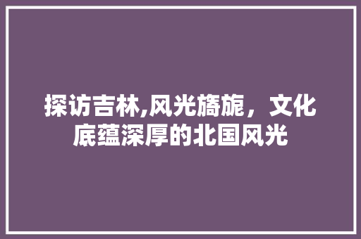 探访吉林,风光旖旎，文化底蕴深厚的北国风光