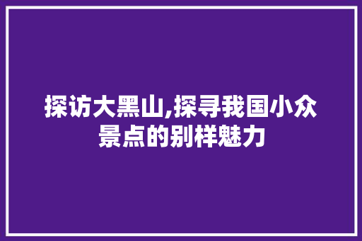 探访大黑山,探寻我国小众景点的别样魅力  第1张