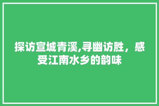 探访宣城青溪,寻幽访胜，感受江南水乡的韵味