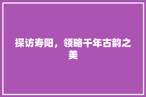 探访寿阳，领略千年古韵之美