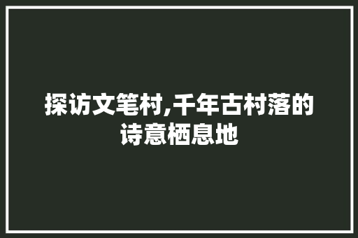 探访文笔村,千年古村落的诗意栖息地