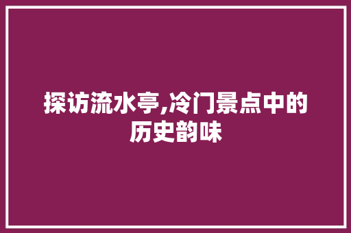 探访流水亭,冷门景点中的历史韵味  第1张