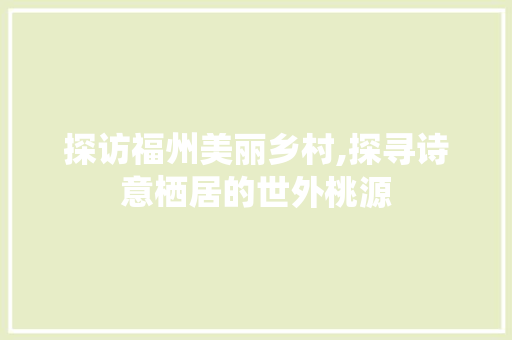 探访福州美丽乡村,探寻诗意栖居的世外桃源  第1张