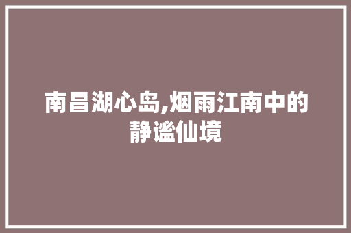 南昌湖心岛,烟雨江南中的静谧仙境