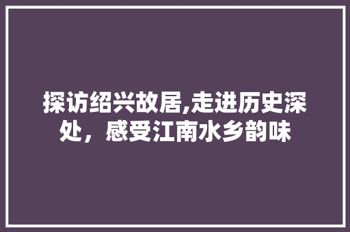 探访绍兴故居,走进历史深处，感受江南水乡韵味  第1张