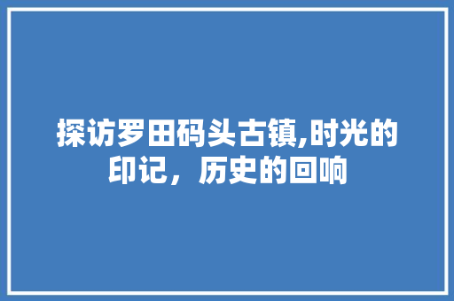 探访罗田码头古镇,时光的印记，历史的回响