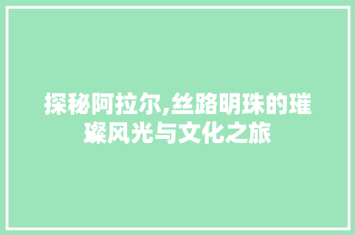 探秘阿拉尔,丝路明珠的璀璨风光与文化之旅