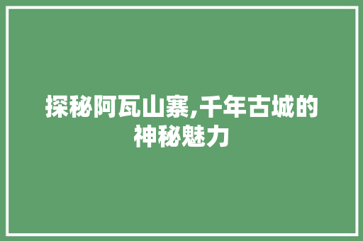 探秘阿瓦山寨,千年古城的神秘魅力