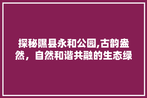 探秘隰县永和公园,古韵盎然，自然和谐共融的生态绿洲  第1张