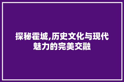 探秘霍城,历史文化与现代魅力的完美交融