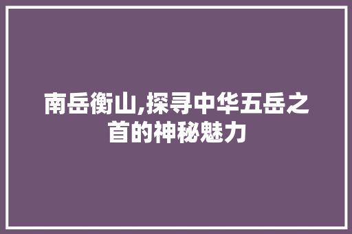 南岳衡山,探寻中华五岳之首的神秘魅力