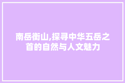 南岳衡山,探寻中华五岳之首的自然与人文魅力