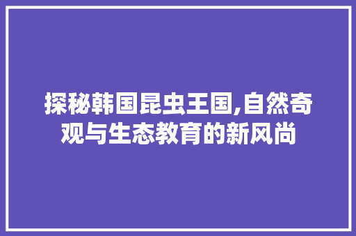 探秘韩国昆虫王国,自然奇观与生态教育的新风尚