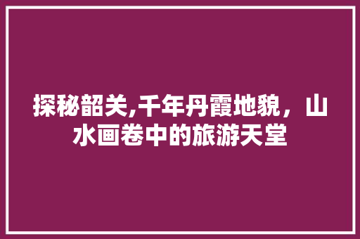 探秘韶关,千年丹霞地貌，山水画卷中的旅游天堂