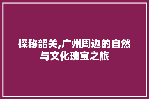 探秘韶关,广州周边的自然与文化瑰宝之旅