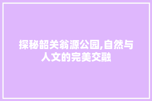 探秘韶关翁源公园,自然与人文的完美交融