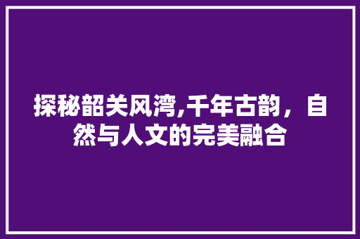 探秘韶关风湾,千年古韵，自然与人文的完美融合