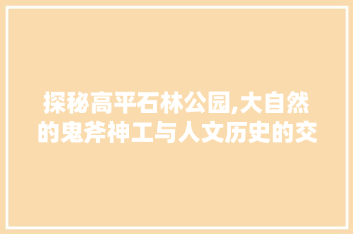 探秘高平石林公园,大自然的鬼斧神工与人文历史的交融之地