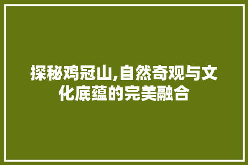 探秘鸡冠山,自然奇观与文化底蕴的完美融合