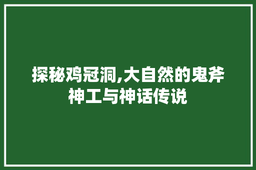 探秘鸡冠洞,大自然的鬼斧神工与神话传说