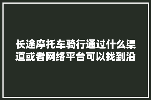 长途摩托车骑行通过什么渠道或者网络平台可以找到沿途地方的摩友，贵州旅游队友名单。