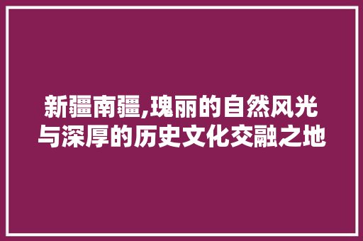 新疆南疆,瑰丽的自然风光与深厚的历史文化交融之地