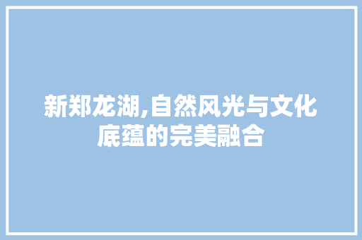 新郑龙湖,自然风光与文化底蕴的完美融合