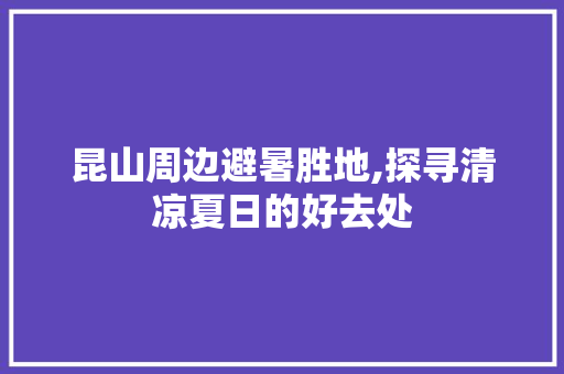 昆山周边避暑胜地,探寻清凉夏日的好去处