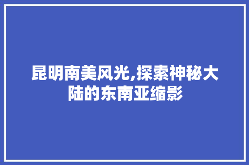 昆明南美风光,探索神秘大陆的东南亚缩影