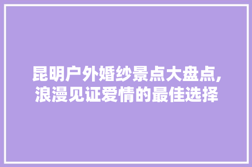 昆明户外婚纱景点大盘点,浪漫见证爱情的最佳选择