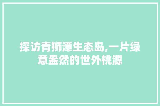 探访青狮潭生态岛,一片绿意盎然的世外桃源  第1张