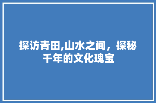 探访青田,山水之间，探秘千年的文化瑰宝  第1张