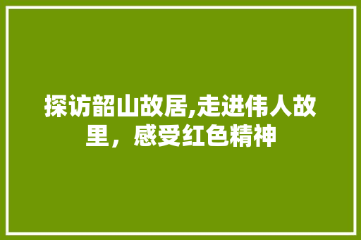 探访韶山故居,走进伟人故里，感受红色精神  第1张