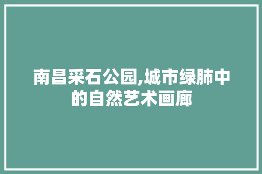 南昌采石公园,城市绿肺中的自然艺术画廊