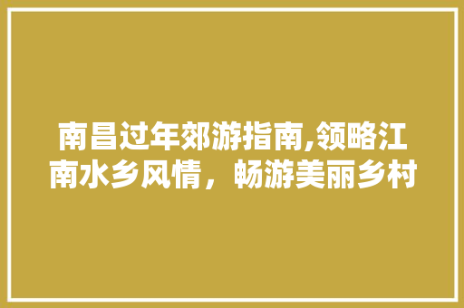 南昌过年郊游指南,领略江南水乡风情，畅游美丽乡村