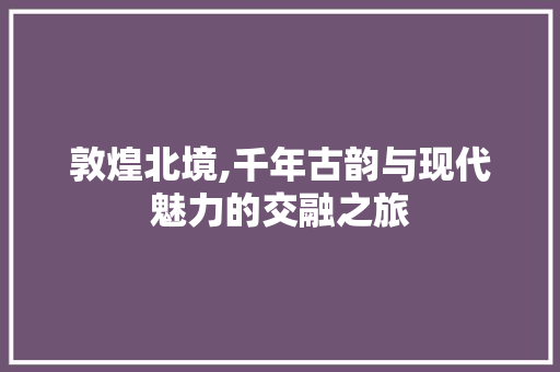 敦煌北境,千年古韵与现代魅力的交融之旅  第1张