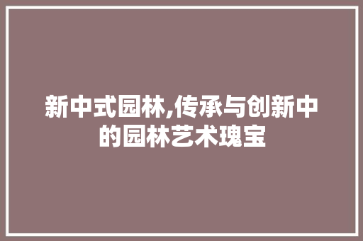 新中式园林,传承与创新中的园林艺术瑰宝  第1张