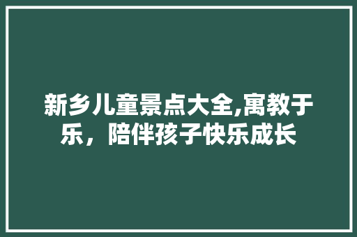 新乡儿童景点大全,寓教于乐，陪伴孩子快乐成长