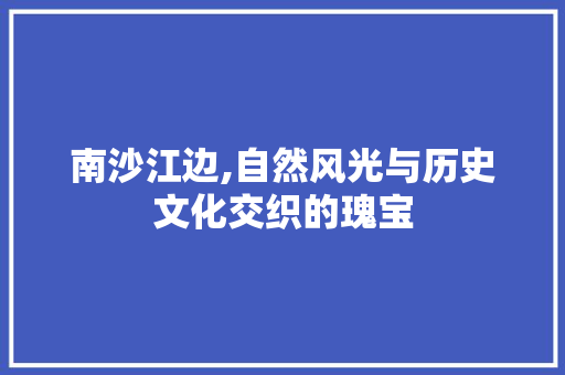 南沙江边,自然风光与历史文化交织的瑰宝  第1张