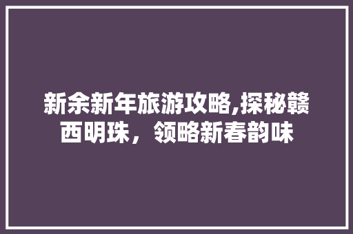 新余新年旅游攻略,探秘赣西明珠，领略新春韵味