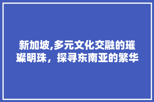 新加坡,多元文化交融的璀璨明珠，探寻东南亚的繁华与静谧