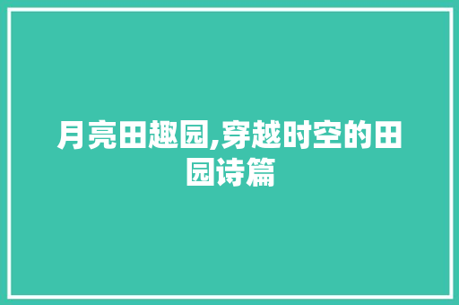 月亮田趣园,穿越时空的田园诗篇