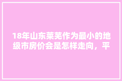 18年山东莱芜作为最小的地级市房价会是怎样走向，平度旅游收入怎么样。