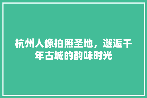 杭州人像拍照圣地，邂逅千年古城的韵味时光