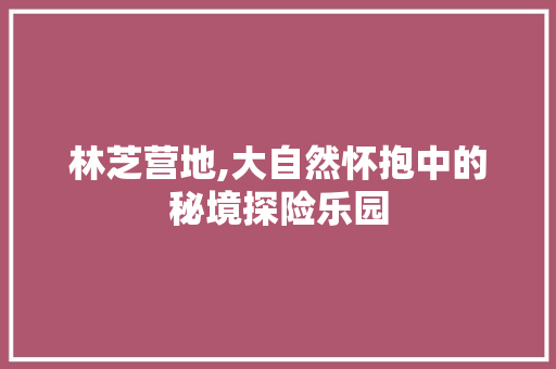 林芝营地,大自然怀抱中的秘境探险乐园