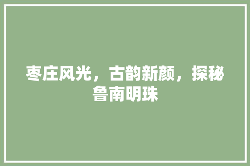 枣庄风光，古韵新颜，探秘鲁南明珠