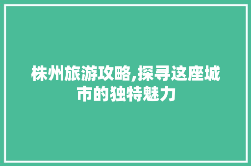 株州旅游攻略,探寻这座城市的独特魅力