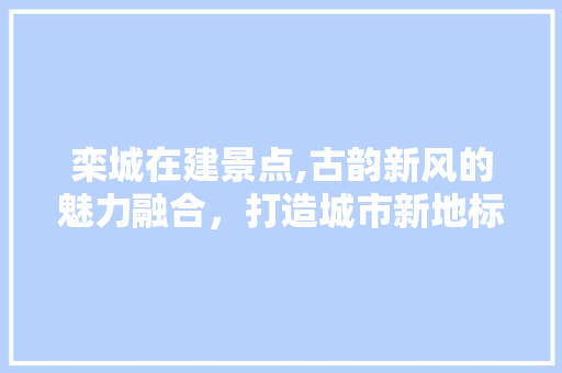 栾城在建景点,古韵新风的魅力融合，打造城市新地标  第1张